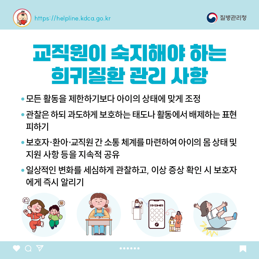 교직원이 숙지해야 하는 희귀질환 관리 사항 - 모든 활동을 제한하기보다 아이의 상태에 맞게 조정 - 관찰은 하되 과도하게 보호하는 태도나 활동에서 배제하는 표현 피하기 - 보호자&middot;환아&middot;교직원 간 소통 체계를 마련하여 아이의 몸 상태 및 지원 사항 등을 지속적 공유 - 일상적인 변화를 세심하게 관찰하고, 이상 증상 확인 시 보호자에게 즉시 알리기